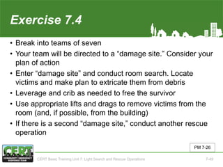 Exercise 7.4
• Break into teams of seven
• Your team will be directed to a “damage site.” Consider your
plan of action
• Enter “damage site” and conduct room search. Locate
victims and make plan to extricate them from debris
• Leverage and crib as needed to free the survivor
• Use appropriate lifts and drags to remove victims from the
room (and, if possible, from the building)
• If there is a second “damage site,” conduct another rescue
operation
PM 7-26
CERT Basic Training Unit 7: Light Search and Rescue Operations 7-49
 