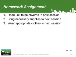 Homework Assignment(Unit 7)
1. Read unit to be covered in next session
2. Bring necessary supplies to next session
3. Wear appropriate clothes to next session
PM 7-27
CERT Basic Training Unit 7: Light Search and Rescue Operations 7-51
 