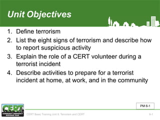 Unit8 Objectives
1. Define terrorism
2. List the eight signs of terrorism and describe how
to report suspicious activity
3. Explain the role of a CERT volunteer during a
terrorist incident
4. Describe activities to prepare for a terrorist
incident at home, at work, and in the community
PM 8-1
CERT Basic Training Unit 8: Terrorism and CERT 8-1
 