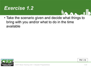 Exercise 1.2
• Take the scenario given and decide what things to
bring with you and/or what to do in the time
available
PM 1-18
CERT Basic Training Unit 1: Disaster Preparedness 1-23
 