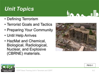 Unit8 Topics
• Defining Terrorism
• Terrorist Goals and Tactics
• Preparing Your Community
• Until Help Arrives
• HazMat and Chemical,
Biological, Radiological,
Nuclear, and Explosive
(CBRNE) materials.
PM 8-1
CERT Basic Training Unit 8: Terrorism and CERT 8-2
 
