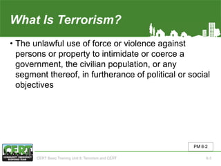 What Is Terrorism?
• The unlawful use of force or violence against
persons or property to intimidate or coerce a
government, the civilian population, or any
segment thereof, in furtherance of political or social
objectives
PM 8-2
CERT Basic Training Unit 8: Terrorism and CERT 8-3
 