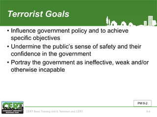 Terrorist Goals
• Influence government policy and to achieve
specific objectives
• Undermine the public’s sense of safety and their
confidence in the government
• Portray the government as ineffective, weak and/or
otherwise incapable
PM 8-2
CERT Basic Training Unit 8: Terrorism and CERT 8-4
 