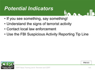 Potential Indicators
• If you see something, say something!
• Understand the signs of terrorist activity
• Contact local law enforcement
• Use the FBI Suspicious Activity Reporting Tip Line
PM 8-5
CERT Basic Training Unit 8: Terrorism and CERT 8-6
 