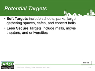Potential Targets
• Soft Targets include schools, parks, large
gathering spaces, cafes, and concert halls
• Less Secure Targets include malls, movie
theaters, and universities
PM 8-6
CERT Basic Training Unit 8: Terrorism and CERT 8-8
 