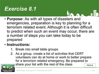 Exercise 8.1
• Purpose: As with all types of disasters and
emergencies, preparation is key to planning for a
terrorism related event. Although it is often difficult
to predict when such an event may occur, there are
a number of steps you can take today to be
prepared
• Instructions:
1. Break into small table groups
2. As a group, create a list of activities that CERT
volunteers can do at home or work to better prepare
for a terrorism related emergency. Be prepared to
share your list with the rest of the class PM 8-6
CERT Basic Training Unit 8: Terrorism and CERT 8-9
 