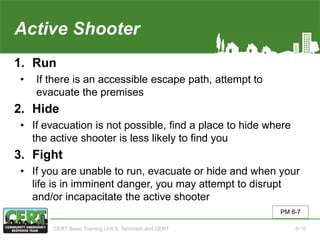 Active Shooter
1. Run
• If there is an accessible escape path, attempt to
evacuate the premises
2. Hide
• If evacuation is not possible, find a place to hide where
the active shooter is less likely to find you
3. Fight
• If you are unable to run, evacuate or hide and when your
life is in imminent danger, you may attempt to disrupt
and/or incapacitate the active shooter
PM 8-7
CERT Basic Training Unit 8: Terrorism and CERT 8-10
 