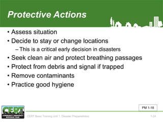 Protective Actions
• Assess situation
• Decide to stay or change locations
‒ This is a critical early decision in disasters
• Seek clean air and protect breathing passages
• Protect from debris and signal if trapped
• Remove contaminants
• Practice good hygiene
PM 1-18
CERT Basic Training Unit 1: Disaster Preparedness 1-24
 