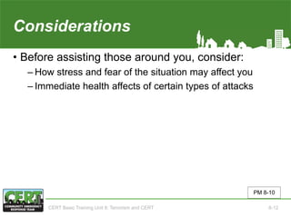Considerations
• Before assisting those around you, consider:
‒ How stress and fear of the situation may affect you
‒ Immediate health affects of certain types of attacks
PM 8-10
CERT Basic Training Unit 8: Terrorism and CERT 8-12
 