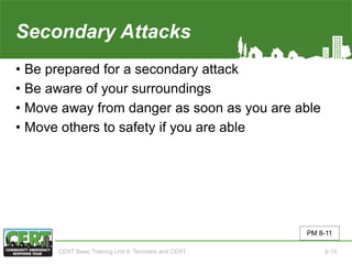 Secondary Attacks
• Be prepared for a secondary attack
• Be aware of your surroundings
• Move away from danger as soon as you are able
• Move others to safety if you are able
PM 8-11
CERT Basic Training Unit 8: Terrorism and CERT 8-13
 