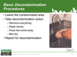 Basic Decontamination
Procedures
• Leave the contaminated area
• Take decontamination action
‒ Remove everything
‒ Wash hands
‒ Flush the entire body
‒ Blot dry
• Report for decontamination
PM 8-13
CERT Basic Training Unit 8: Terrorism and CERT 8-15
 