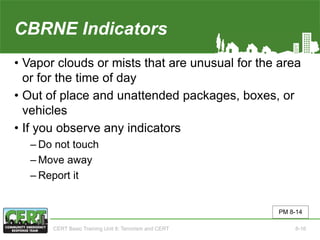 CBRNE Indicators
• Vapor clouds or mists that are unusual for the area
or for the time of day
• Out of place and unattended packages, boxes, or
vehicles
• If you observe any indicators
‒ Do not touch
‒ Move away
‒ Report it
PM 8-14
CERT Basic Training Unit 8: Terrorism and CERT 8-16
 