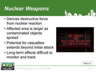 Nuclear Weapons
• Derives destructive force
from nuclear reaction
• Affected area is larger as
contaminated objects
spread
• Potential for casualties
extends beyond initial attack
• Long-term effects difficult to
monitor and track
PM 8-14
CERT Basic Training Unit 8: Terrorism and CERT 8-17
 