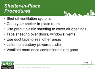 Shelter-in-Place
Procedures
• Shut off ventilation systems
• Go to your shelter-in-place room
• Use precut plastic sheeting to cover air openings
• Tape sheeting over doors, windows, vents
• Use duct tape to seal other areas
• Listen to a battery-powered radio
• Ventilate room once contaminants are gone
8-15
CERT Basic Training Unit 8: Terrorism and CERT 8-18
 