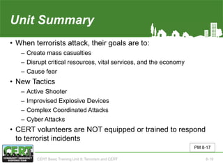 Unit Summary(Unit 8)
• When terrorists attack, their goals are to:
‒ Create mass casualties
‒ Disrupt critical resources, vital services, and the economy
‒ Cause fear
• New Tactics
‒ Active Shooter
‒ Improvised Explosive Devices
‒ Complex Coordinated Attacks
‒ Cyber Attacks
• CERT volunteers are NOT equipped or trained to respond
to terrorist incidents
PM 8-17
CERT Basic Training Unit 8: Terrorism and CERT 8-19
 