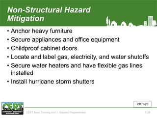 Non-Structural Hazard
Mitigation
• Anchor heavy furniture
• Secure appliances and office equipment
• Childproof cabinet doors
• Locate and label gas, electricity, and water shutoffs
• Secure water heaters and have flexible gas lines
installed
• Install hurricane storm shutters
PM 1-20
CERT Basic Training Unit 1: Disaster Preparedness 1-28
 