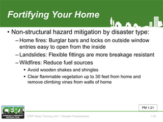 Fortifying Your Home
• Non-structural hazard mitigation by disaster type:
‒ Home fires: Burglar bars and locks on outside window
entries easy to open from the inside
‒ Landslides: Flexible fittings are more breakage resistant
‒ Wildfires: Reduce fuel sources
 Avoid wooden shakes and shingles
 Clear flammable vegetation up to 30 feet from home and
remove climbing vines from walls of home
PM 1-21
CERT Basic Training Unit 1: Disaster Preparedness 1-29
 