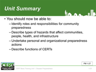 Unit Summary(Unit 1)
• You should now be able to:
‒ Identify roles and responsibilities for community
preparedness
‒ Describe types of hazards that affect communities,
people, health, and infrastructure
‒ Undertake personal and organizational preparedness
actions
‒ Describe functions of CERTs
PM 1-27
CERT Basic Training Unit 1: Disaster Preparedness 1-37
 