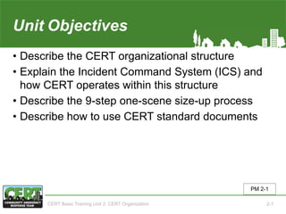 Unit2 Objectives
• Describe the CERT organizational structure
• Explain the Incident Command System (ICS) and
how CERT operates within this structure
• Describe the 9-step one-scene size-up process
• Describe how to use CERT standard documents
PM 2-1
CERT Basic Training Unit 2: CERT Organization 2-1
 