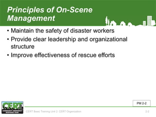 Principles of On-Scene
Management
• Maintain the safety of disaster workers
• Provide clear leadership and organizational
structure
• Improve effectiveness of rescue efforts
PM 2-2
CERT Basic Training Unit 2: CERT Organization 2-2
 