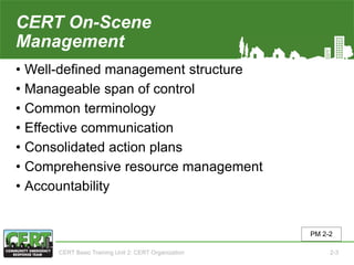 CERT On-Scene
Management
• Well-defined management structure
• Manageable span of control
• Common terminology
• Effective communication
• Consolidated action plans
• Comprehensive resource management
• Accountability
PM 2-2
CERT Basic Training Unit 2: CERT Organization 2-3
 