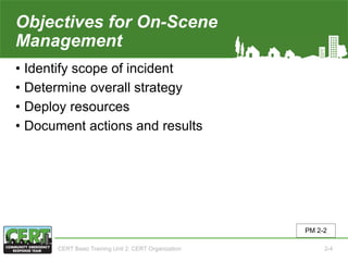 Objectives for On-Scene
Management
• Identify scope of incident
• Determine overall strategy
• Deploy resources
• Document actions and results
PM 2-2
CERT Basic Training Unit 2: CERT Organization 2-4
 
