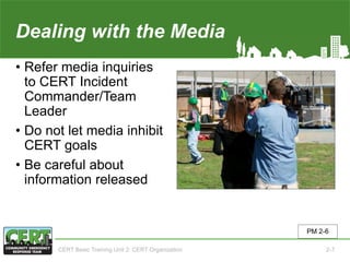 Dealing with the Media
• Refer media inquiries
to CERT Incident
Commander/Team
Leader
• Do not let media inhibit
CERT goals
• Be careful about
information released
PM 2-6
CERT Basic Training Unit 2: CERT Organization 2-7
 