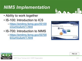 NIMS Implementation
• Ability to work together
• IS-100: Introduction to ICS
‒ https://emilms.fema.gov/IS100
c/curriculum/1.html
• IS-700: Introduction to NIMS
‒ https://emilms.fema.gov/IS700
b/curriculum/1.html
PM 2-6
CERT Basic Training Unit 2: CERT Organization 2-8
 