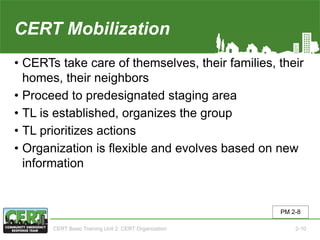 CERT Mobilization
• CERTs take care of themselves, their families, their
homes, their neighbors
• Proceed to predesignated staging area
• TL is established, organizes the group
• TL prioritizes actions
• Organization is flexible and evolves based on new
information
PM 2-8
CERT Basic Training Unit 2: CERT Organization 2-10
 