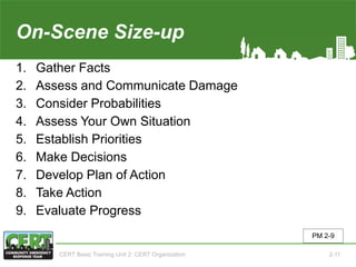 On-Scene Size-up
1. Gather Facts
2. Assess and Communicate Damage
3. Consider Probabilities
4. Assess Your Own Situation
5. Establish Priorities
6. Make Decisions
7. Develop Plan of Action
8. Take Action
9. Evaluate Progress
PM 2-9
CERT Basic Training Unit 2: CERT Organization 2-11
 