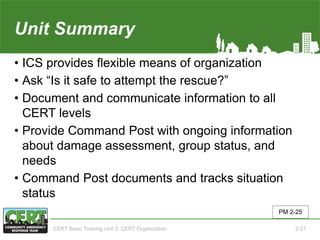 Unit Summary(Unit 2)
• ICS provides flexible means of organization
• Ask “Is it safe to attempt the rescue?”
• Document and communicate information to all
CERT levels
• Provide Command Post with ongoing information
about damage assessment, group status, and
needs
• Command Post documents and tracks situation
status
PM 2-25
CERT Basic Training Unit 2: CERT Organization 2-21
 