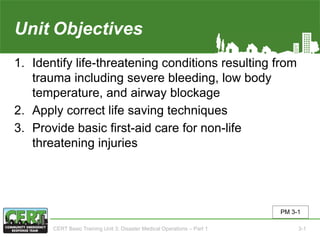 Unit3 Objectives
1. Identify life-threatening conditions resulting from
trauma including severe bleeding, low body
temperature, and airway blockage
2. Apply correct life saving techniques
3. Provide basic first-aid care for non-life
threatening injuries
PM 3-1
CERT Basic Training Unit 3: Disaster Medical Operations – Part 1 3-1
 