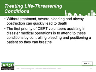 Treating Life-Threatening
Conditions
• Without treatment, severe bleeding and airway
obstruction can quickly lead to death
• The first priority of CERT volunteers assisting in
disaster medical operations is to attend to these
conditions by controlling bleeding and positioning a
patient so they can breathe
PM 3-2
CERT Basic Training Unit 3: Disaster Medical Operations – Part 1 3-2
 