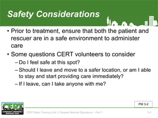 Safety Considerations
• Prior to treatment, ensure that both the patient and
rescuer are in a safe environment to administer
care
• Some questions CERT volunteers to consider
‒ Do I feel safe at this spot?
‒ Should I leave and move to a safer location, or am I able
to stay and start providing care immediately?
‒ If I leave, can I take anyone with me?
PM 3-2
CERT Basic Training Unit 3: Disaster Medical Operations – Part 1 3-3
 