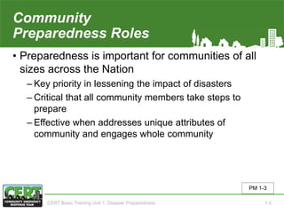 Community
Preparedness Roles
• Preparedness is important for communities of all
sizes across the Nation
‒ Key priority in lessening the impact of disasters
‒ Critical that all community members take steps to
prepare
‒ Effective when addresses unique attributes of
community and engages whole community
PM 1-3
CERT Basic Training Unit 1: Disaster Preparedness 1-5
 