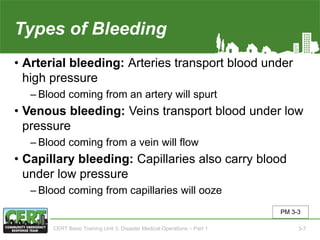 Types of Bleeding
• Arterial bleeding: Arteries transport blood under
high pressure
‒ Blood coming from an artery will spurt
• Venous bleeding: Veins transport blood under low
pressure
‒ Blood coming from a vein will flow
• Capillary bleeding: Capillaries also carry blood
under low pressure
‒ Blood coming from capillaries will ooze
PM 3-3
CERT Basic Training Unit 3: Disaster Medical Operations – Part 1 3-7
 
