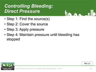 Controlling Bleeding:
Direct Pressure
• Step 1: Find the source(s)
• Step 2: Cover the source
• Step 3: Apply pressure
• Step 4: Maintain pressure until bleeding has
stopped
PM 3-3
CERT Basic Training Unit 3: Disaster Medical Operations – Part 1 3-9
 