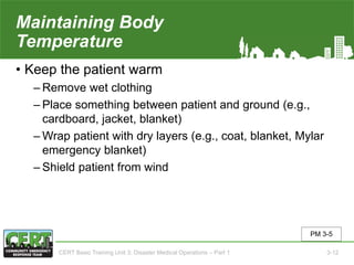 Maintaining Body
Temperature
• Keep the patient warm
‒ Remove wet clothing
‒ Place something between patient and ground (e.g.,
cardboard, jacket, blanket)
‒ Wrap patient with dry layers (e.g., coat, blanket, Mylar
emergency blanket)
‒ Shield patient from wind
PM 3-5
CERT Basic Training Unit 3: Disaster Medical Operations – Part 1 3-12
 