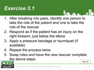 Exercise 3.1
1. After breaking into pairs, identify one person to
take the role of the patient and one to take the
role of the rescuer
2. Respond as if the patient has an injury on the
right forearm, just below the elbow
3. Apply a pressure bandage or tourniquet (if
available)
4. Repeat the process twice
5. Swap roles and have the new rescuer complete
the above steps
PM 3-6
CERT Basic Training Unit 3: Disaster Medical Operations – Part 1 3-13
 