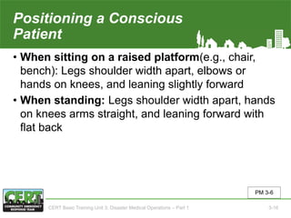 Positioning a Conscious
Patient
• When sitting on a raised platform(e.g., chair,
bench): Legs shoulder width apart, elbows or
hands on knees, and leaning slightly forward
• When standing: Legs shoulder width apart, hands
on knees arms straight, and leaning forward with
flat back
PM 3-6
CERT Basic Training Unit 3: Disaster Medical Operations – Part 1 3-16
 