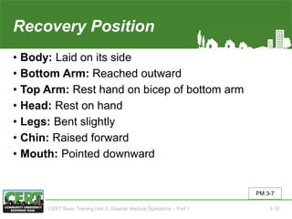 Recovery Position
• Body: Laid on its side
• Bottom Arm: Reached outward
• Top Arm: Rest hand on bicep of bottom arm
• Head: Rest on hand
• Legs: Bent slightly
• Chin: Raised forward
• Mouth: Pointed downward
PM 3-7
CERT Basic Training Unit 3: Disaster Medical Operations – Part 1 3-18
 