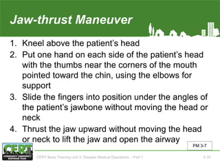 Jaw-thrust Maneuver
1. Kneel above the patient’s head
2. Put one hand on each side of the patient’s head
with the thumbs near the corners of the mouth
pointed toward the chin, using the elbows for
support
3. Slide the fingers into position under the angles of
the patient’s jawbone without moving the head or
neck
4. Thrust the jaw upward without moving the head
or neck to lift the jaw and open the airway
PM 3-7
CERT Basic Training Unit 3: Disaster Medical Operations – Part 1 3-19
 