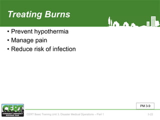 Treating Burns
• Prevent hypothermia
• Manage pain
• Reduce risk of infection
PM 3-9
CERT Basic Training Unit 3: Disaster Medical Operations – Part 1 3-22
 