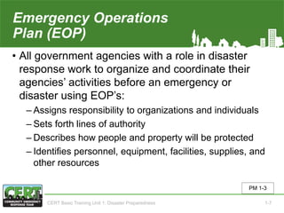 Emergency Operations
Plan (EOP)
• All government agencies with a role in disaster
response work to organize and coordinate their
agencies’ activities before an emergency or
disaster using EOP’s:
‒ Assigns responsibility to organizations and individuals
‒ Sets forth lines of authority
‒ Describes how people and property will be protected
‒ Identifies personnel, equipment, facilities, supplies, and
other resources
PM 1-3
CERT Basic Training Unit 1: Disaster Preparedness 1-7
 