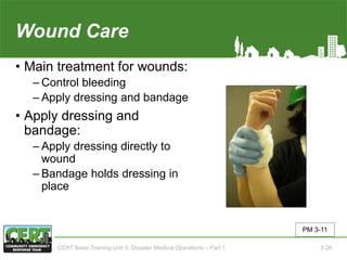 Wound Care
• Main treatment for wounds:
‒ Control bleeding
‒ Apply dressing and bandage
• Apply dressing and
bandage:
‒ Apply dressing directly to
wound
‒ Bandage holds dressing in
place
PM 3-11
CERT Basic Training Unit 3: Disaster Medical Operations – Part 1 3-26
 