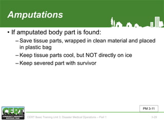 Amputations
• If amputated body part is found:
‒ Save tissue parts, wrapped in clean material and placed
in plastic bag
‒ Keep tissue parts cool, but NOT directly on ice
‒ Keep severed part with survivor
PM 3-11
CERT Basic Training Unit 3: Disaster Medical Operations – Part 1 3-29
 