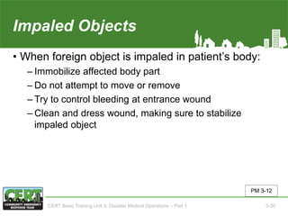 Impaled Objects
• When foreign object is impaled in patient’s body:
‒ Immobilize affected body part
‒ Do not attempt to move or remove
‒ Try to control bleeding at entrance wound
‒ Clean and dress wound, making sure to stabilize
impaled object
PM 3-12
CERT Basic Training Unit 3: Disaster Medical Operations – Part 1 3-30
 