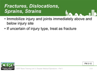 Fractures, Dislocations,
Sprains, Strains
• Immobilize injury and joints immediately above and
below injury site
• If uncertain of injury type, treat as fracture
PM 3-12
CERT Basic Training Unit 3: Disaster Medical Operations – Part 1 3-31
 