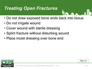 Treating Open Fractures
• Do not draw exposed bone ends back into tissue
• Do not irrigate wound
• Cover wound with sterile dressing
• Splint fracture without disturbing wound
• Place moist dressing over bone end
PM 3-13
CERT Basic Training Unit 3: Disaster Medical Operations – Part 1 3-34
 