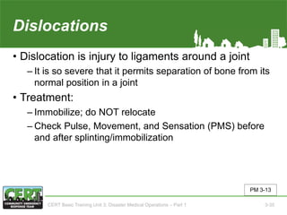 Dislocations
• Dislocation is injury to ligaments around a joint
‒ It is so severe that it permits separation of bone from its
normal position in a joint
• Treatment:
‒ Immobilize; do NOT relocate
‒ Check Pulse, Movement, and Sensation (PMS) before
and after splinting/immobilization
PM 3-13
CERT Basic Training Unit 3: Disaster Medical Operations – Part 1 3-35
 